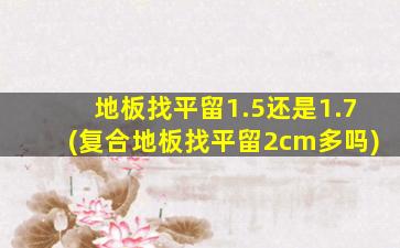 地板找平留1.5还是1.7(复合地板找平留2cm多吗)