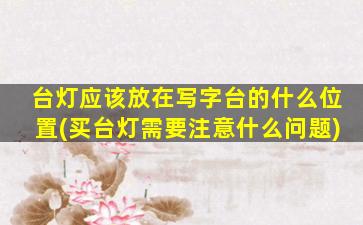 台灯应该放在写字台的什么位置(买台灯需要注意什么问题)