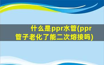 什么是ppr水管(ppr管子老化了能二次熔接吗)