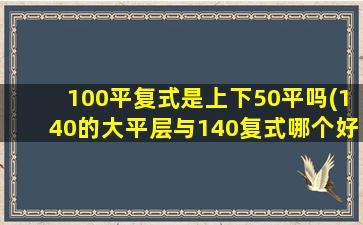 100平复式是上下50平吗(140的大平层与140复式哪个好)