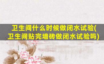 卫生间什么时候做闭水试验(卫生间贴完墙砖做闭水试验吗)