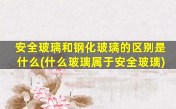 安全玻璃和钢化玻璃的区别是什么(什么玻璃属于安全玻璃)