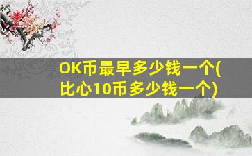 OK币最早多少钱一个(比心10币多少钱一个)