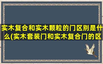 实木复合和实木颗粒的门区别是什么(实木套装门和实木复合门的区别)