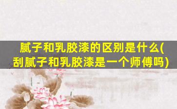 腻子和乳胶漆的区别是什么(刮腻子和乳胶漆是一个师傅吗)