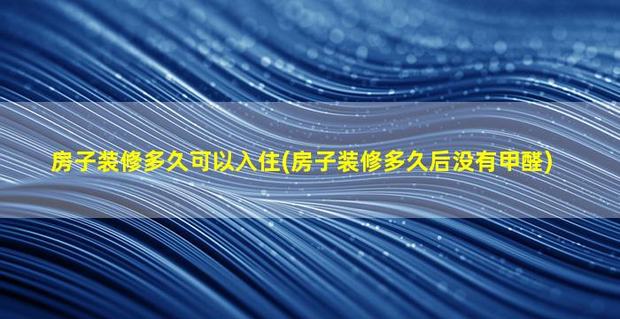 房子装修多久可以入住(房子装修多久后没有甲醛)