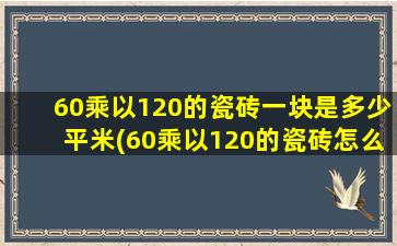 60乘以120的瓷砖一块是多少平米(60乘以120的瓷砖怎么铺好看)