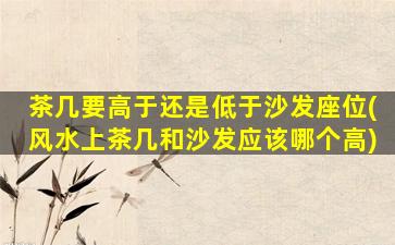 茶几要高于还是低于沙发座位(风水上茶几和沙发应该哪个高)