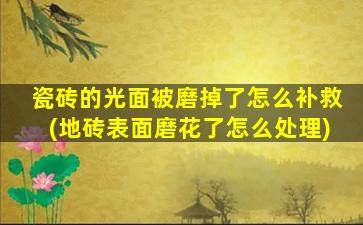 瓷砖的光面被磨掉了怎么补救(地砖表面磨花了怎么处理)