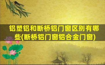 铝塑铝和断桥铝门窗区别有哪些(断桥铝门窗铝合金门窗)