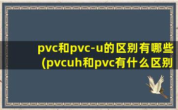 pvc和pvc-u的区别有哪些(pvcuh和pvc有什么区别)