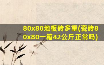 80x80地板砖多重(瓷砖80x80一箱42公斤正常吗)