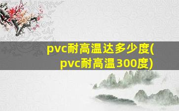 pvc耐高温达多少度(pvc耐高温300度)