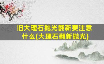 旧大理石抛光翻新要注意什么(大理石翻新抛光)