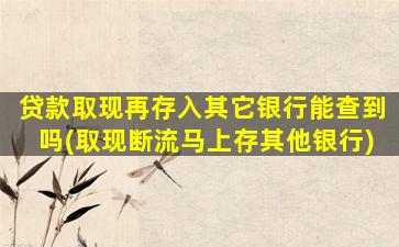 贷款取现再存入其它银行能查到吗(取现断流马上存其他银行)