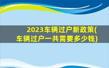 2023车辆过户新政策(车辆过户一共需要多少钱)