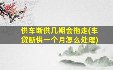 供车断供几期会拖走(车贷断供一个月怎么处理)