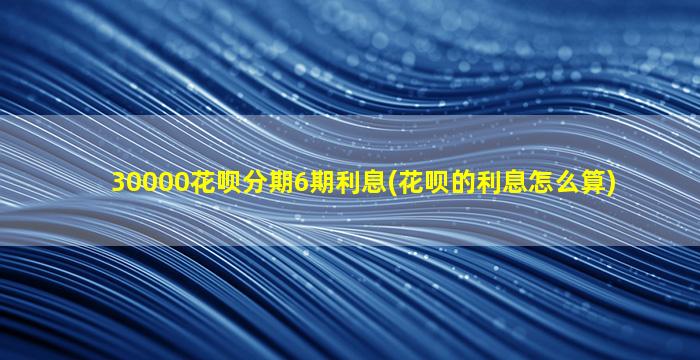 30000花呗分期6期利息(花呗的利息怎么算)