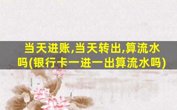 当天进账,当天转出,算流水吗(银行卡一进一出算流水吗)