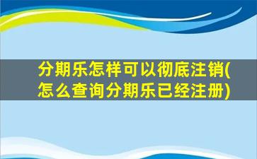 分期乐怎样可以彻底注销(怎么查询分期乐已经注册)