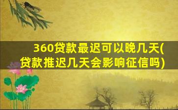 360贷款最迟可以晚几天(贷款推迟几天会影响征信吗)