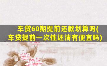 车贷60期提前还款划算吗(车贷提前一次性还清有便宜吗)