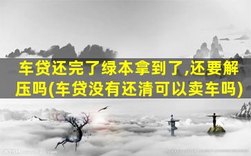 车贷还完了绿本拿到了,还要解压吗(车贷没有还清可以卖车吗)