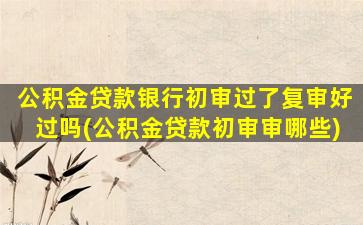 公积金贷款银行初审过了复审好过吗(公积金贷款初审审哪些)