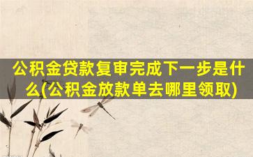 公积金贷款复审完成下一步是什么(公积金放款单去哪里领取)
