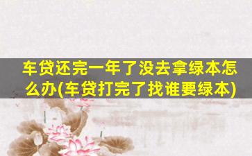车贷还完一年了没去拿绿本怎么办(车贷打完了找谁要绿本)
