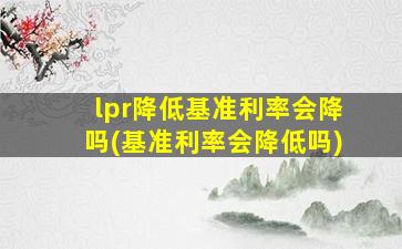 lpr降低基准利率会降吗(基准利率会降低吗)