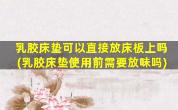 乳胶床垫可以直接放床板上吗(乳胶床垫使用前需要放味吗)