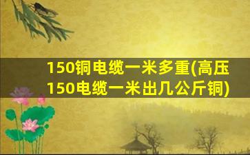 150铜电缆一米多重(高压150电缆一米出几公斤铜)