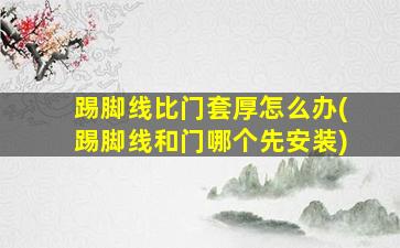 踢脚线比门套厚怎么办(踢脚线和门哪个先安装)