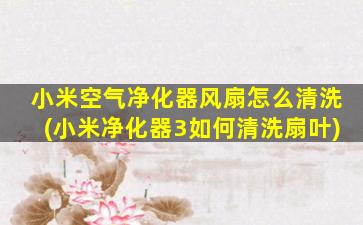 小米空气净化器风扇怎么清洗(小米净化器3如何清洗扇叶)