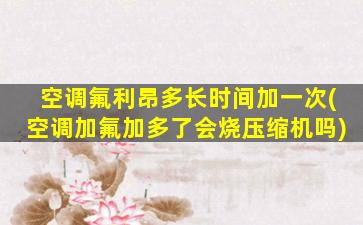 空调氟利昂多长时间加一次(空调加氟加多了会烧压缩机吗)