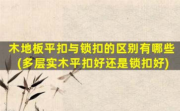木地板平扣与锁扣的区别有哪些(多层实木平扣好还是锁扣好)