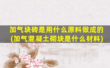 加气块砖是用什么原料做成的(加气混凝土砌块是什么材料)