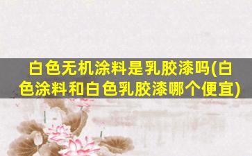 白色无机涂料是乳胶漆吗(白色涂料和白色乳胶漆哪个便宜)
