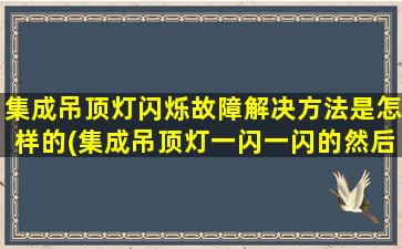 集成吊顶灯闪烁故障解决方法是怎样的(集成吊顶灯一闪一闪的然后就不亮了)
