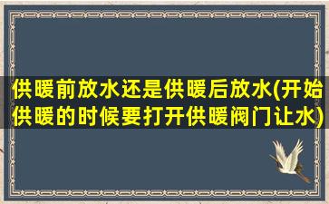 供暖前放水还是供暖后放水(开始供暖的时候要打开供暖阀门让水)
