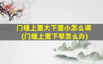 门缝上面大下面小怎么调(门缝上宽下窄怎么办)