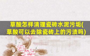 草酸怎样清理瓷砖水泥污垢(草酸可以去除瓷砖上的污渍吗)