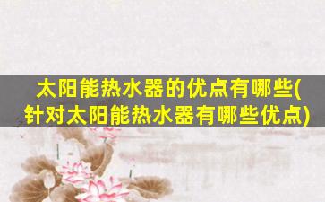太阳能热水器的优点有哪些(针对太阳能热水器有哪些优点)