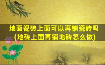 地面瓷砖上面可以再铺瓷砖吗(地砖上面再铺地砖怎么做)