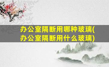 办公室隔断用哪种玻璃(办公室隔断用什么玻璃)