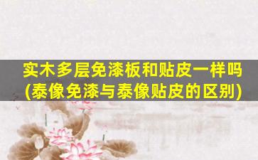 实木多层免漆板和贴皮一样吗(泰像免漆与泰像贴皮的区别)