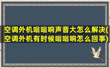 空调外机嗡嗡响声音大怎么解决(空调外机有时候嗡嗡响怎么回事)