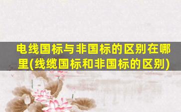 电线国标与非国标的区别在哪里(线缆国标和非国标的区别)