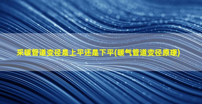 采暖管道变径是上平还是下平(暖气管道变径原理)